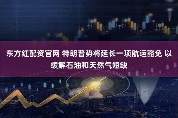 东方红配资官网 特朗普势将延长一项航运豁免 以缓解石油和天然气短缺