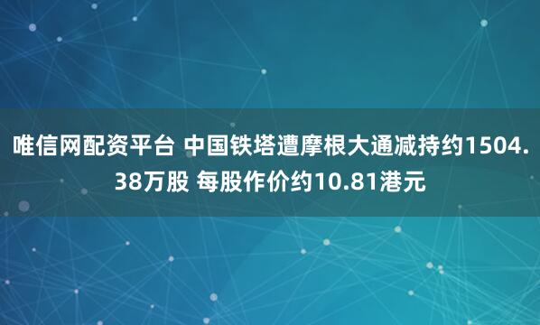 唯信网配资平台 中国铁塔遭摩根大通减持约1504.38万股 每股作价约10.81港元