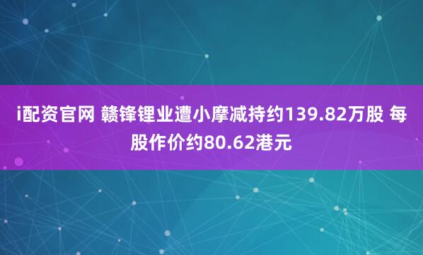 i配资官网 赣锋锂业遭小摩减持约139.82万股 每股作价约80.62港元