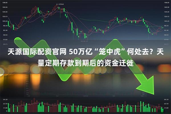 天源国际配资官网 50万亿“笼中虎”何处去？天量定期存款到期后的资金迁徙
