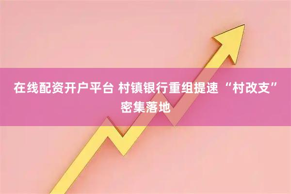 在线配资开户平台 村镇银行重组提速 “村改支”密集落地