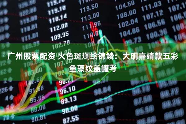 广州股票配资 火色斑斓绘锦鳞：大明嘉靖款五彩鱼藻纹盖罐考