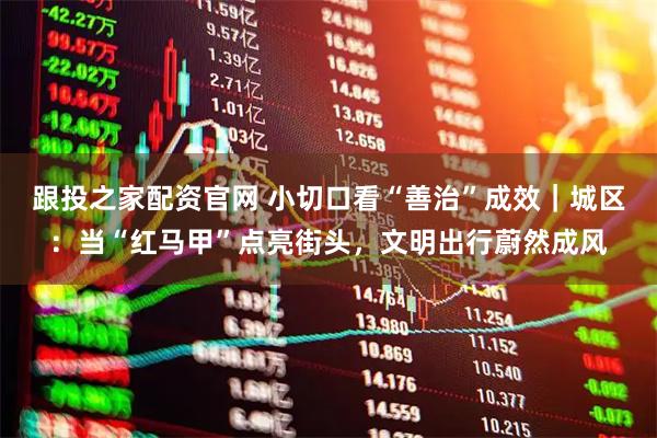 跟投之家配资官网 小切口看“善治”成效｜城区：当“红马甲”点亮街头，文明出行蔚然成风