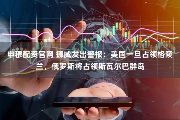 申穆配资官网 挪威发出警报：美国一旦占领格陵兰，俄罗斯将占领斯瓦尔巴群岛