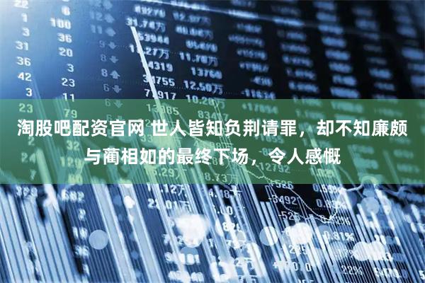 淘股吧配资官网 世人皆知负荆请罪，却不知廉颇与蔺相如的最终下场，令人感慨