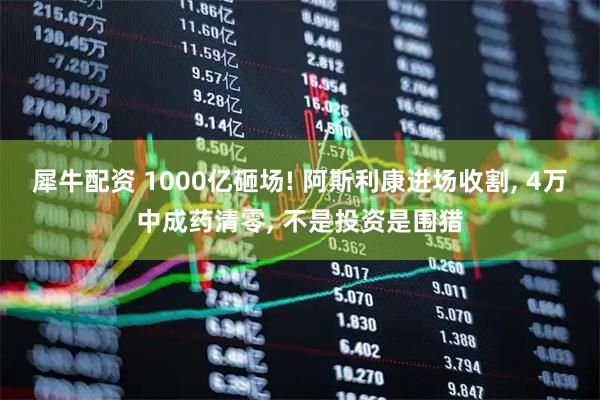 犀牛配资 1000亿砸场! 阿斯利康进场收割, 4万中成药清零, 不是投资是围猎