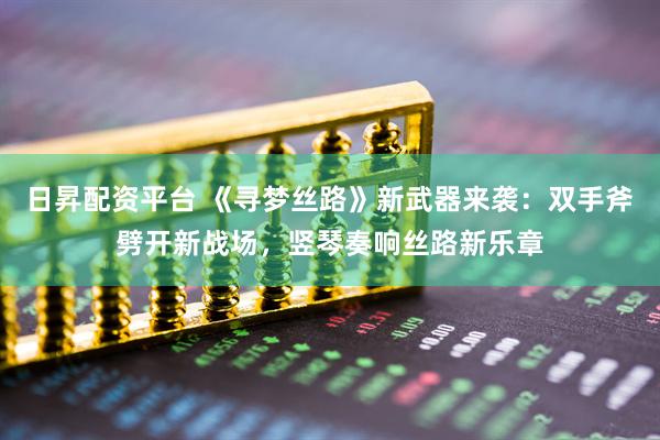日昇配资平台 《寻梦丝路》新武器来袭：双手斧劈开新战场，竖琴奏响丝路新乐章