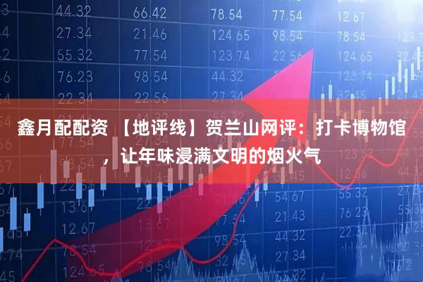 鑫月配配资 【地评线】贺兰山网评：打卡博物馆，让年味浸满文明的烟火气