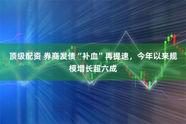 顶级配资 券商发债“补血”再提速，今年以来规模增长超六成
