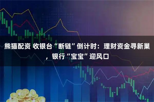 熊猫配资 收银台“断链”倒计时：理财资金寻新巢，银行“宝宝”迎风口