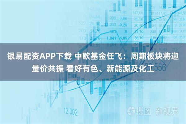 银易配资APP下载 中欧基金任飞：周期板块将迎量价共振 看好有色、新能源及化工