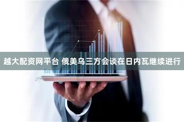 越大配资网平台 俄美乌三方会谈在日内瓦继续进行